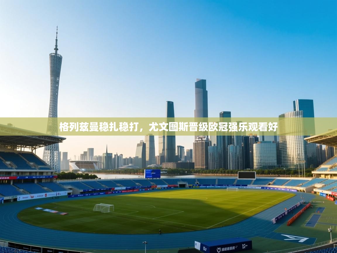 格列兹曼稳扎稳打，尤文图斯晋级欧冠强乐观看好  第1张